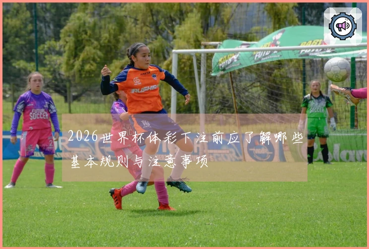 2026世界杯体彩下注前应了解哪些基本规则与注意事项