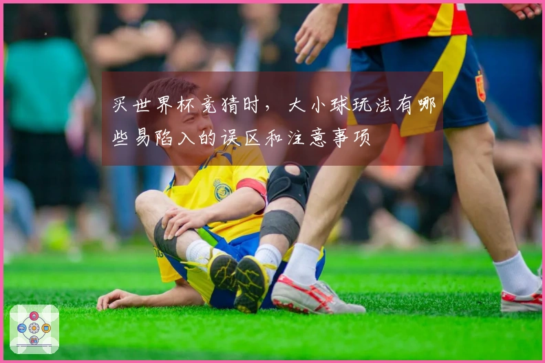 买世界杯竞猜时，大小球玩法有哪些易陷入的误区和注意事项