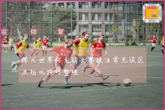 烽火世界杯竞猜决赛投注常见误区及防坑技巧整理