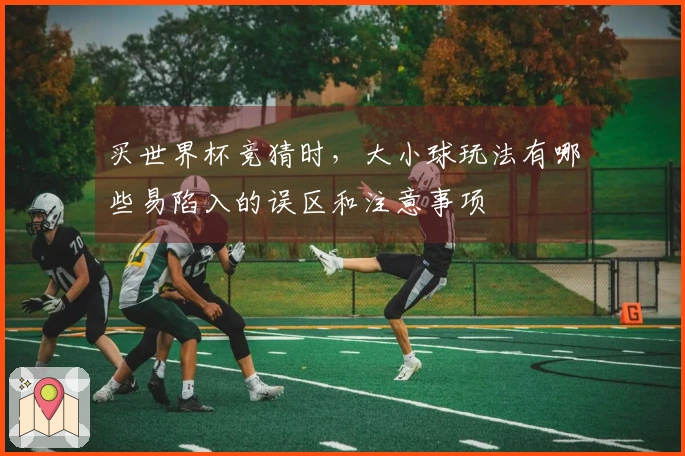 买世界杯竞猜时，大小球玩法有哪些易陷入的误区和注意事项
